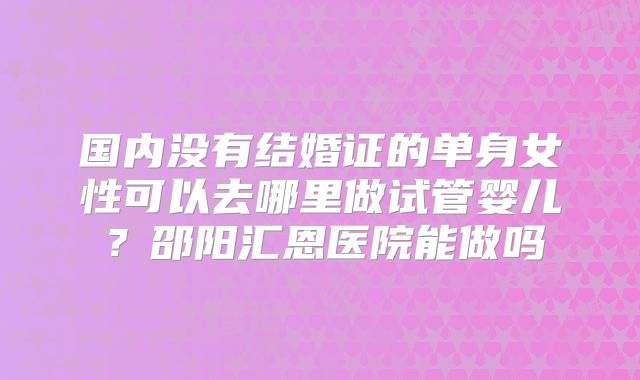 国内没有结婚证的单身女性可以去哪里做试管婴儿?邵阳汇恩医院能做吗