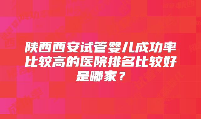 陕西西安试管婴儿成功率比较高的医院排名比较好是哪家？