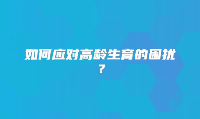 如何应对高龄生育的困扰?
