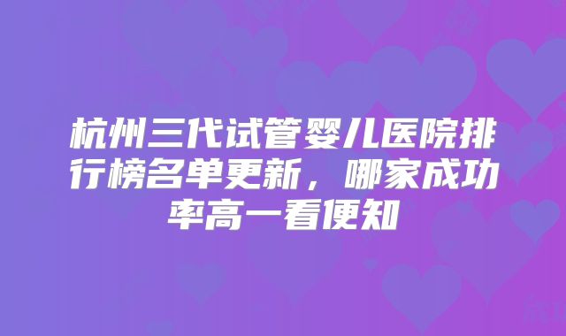 杭州三代试管婴儿医院排行榜名单更新,哪家成功率高一看便知