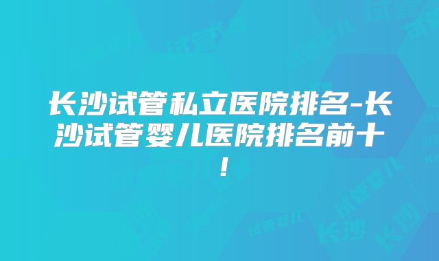 长沙试管私立医院排名-长沙试管婴儿医院排名前十!