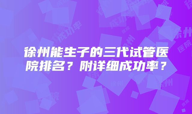 徐州能生子的三代试管医院排名？附详细成功率？