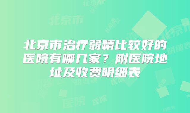 北京市治疗弱精比较好的医院有哪几家？附医院地址及收费明细表