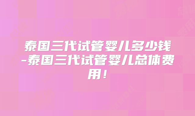 泰国三代试管婴儿多少钱-泰国三代试管婴儿总体费用！
