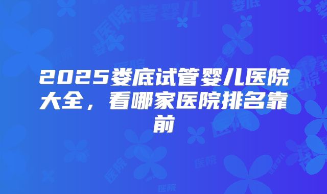 2025娄底试管婴儿医院大全，看哪家医院排名靠前