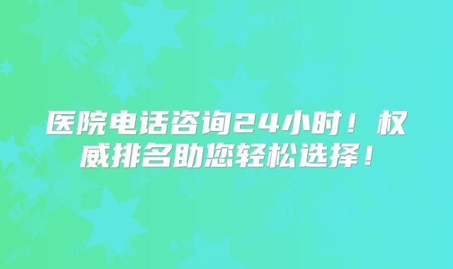 医院电话咨询24小时！权威排名助您轻松选择！