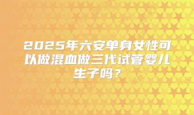 2025年六安单身女性可以做混血做三代试管婴儿生子吗？