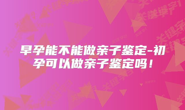 早孕能不能做亲子鉴定-初孕可以做亲子鉴定吗!