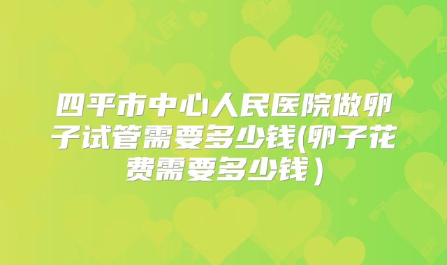 四平市中心人民医院做卵子试管需要多少钱(卵子花费需要多少钱)