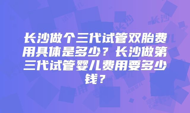 长沙做个三代试管双胎费用具体是多少？长沙做第三代试管婴儿费用要多少钱？