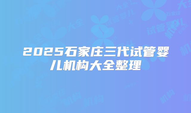 2025石家庄三代试管婴儿机构大全整理