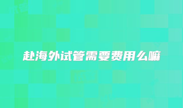 赴海外试管需要费用么嘛