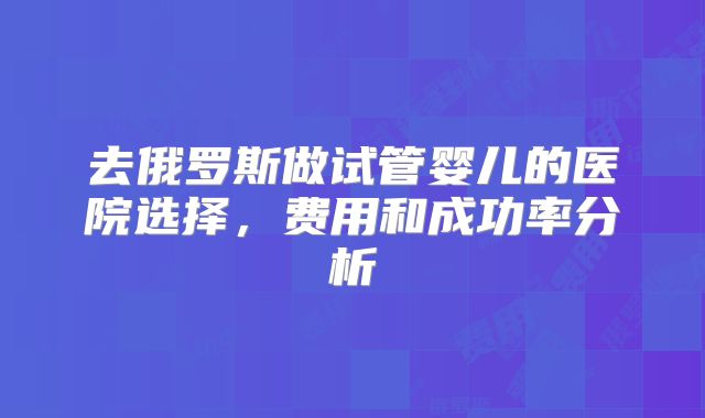 去俄罗斯做试管婴儿的医院选择，费用和成功率分析