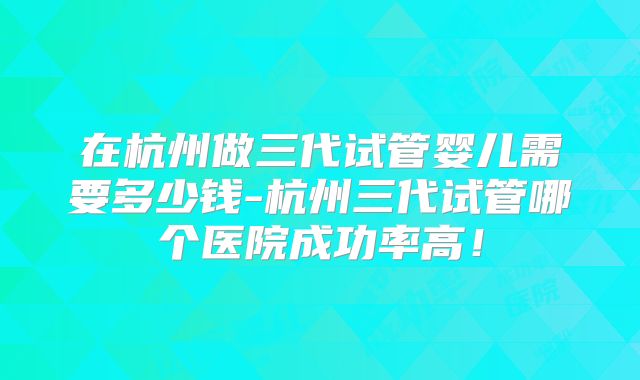 在杭州做三代试管婴儿需要多少钱-杭州三代试管哪个医院成功率高!