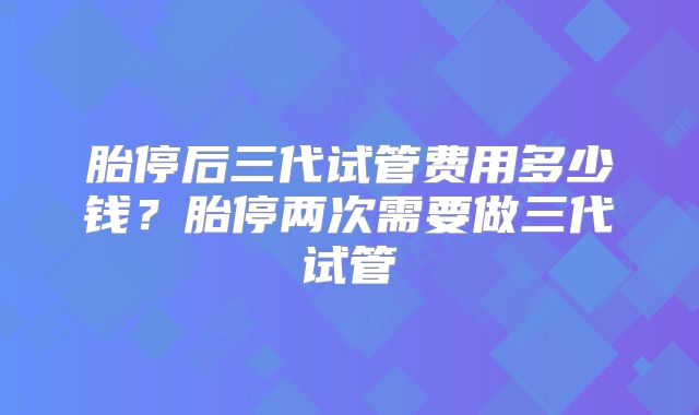 胎停后三代试管费用多少钱？胎停两次需要做三代试管