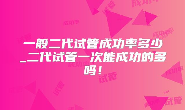 一般二代试管成功率多少_二代试管一次能成功的多吗!
