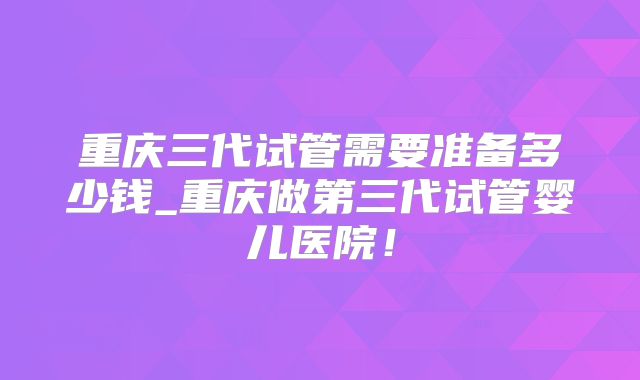 重庆三代试管需要准备多少钱_重庆做第三代试管婴儿医院！