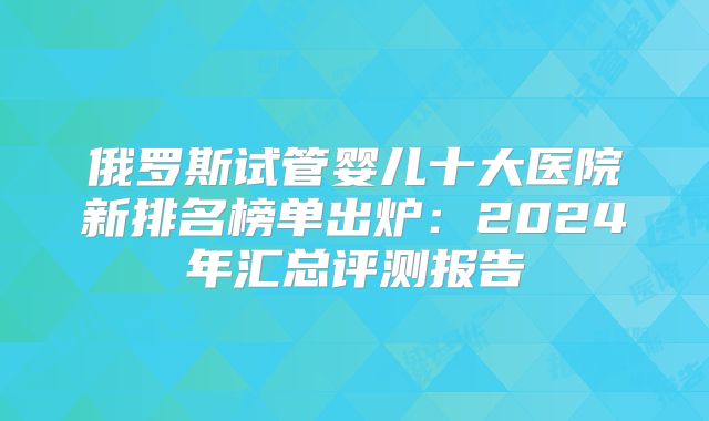 俄罗斯试管婴儿十大医院新排名榜单出炉：2024年汇总评测报告