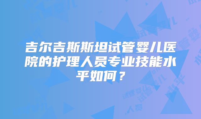 吉尔吉斯斯坦试管婴儿医院的护理人员专业技能水平如何?