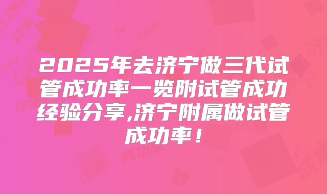 2025年去济宁做三代试管成功率一览附试管成功经验分享,济宁附属做试管成功率！