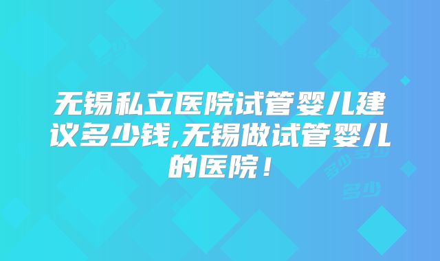 无锡私立医院试管婴儿建议多少钱,无锡做试管婴儿的医院！