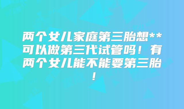 两个女儿家庭第三胎想**可以做第三代试管吗!有两个女儿能不能要第三胎!