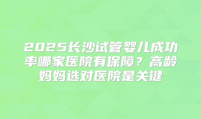 2025长沙试管婴儿成功率哪家医院有保障?高龄妈妈选对医院是关键