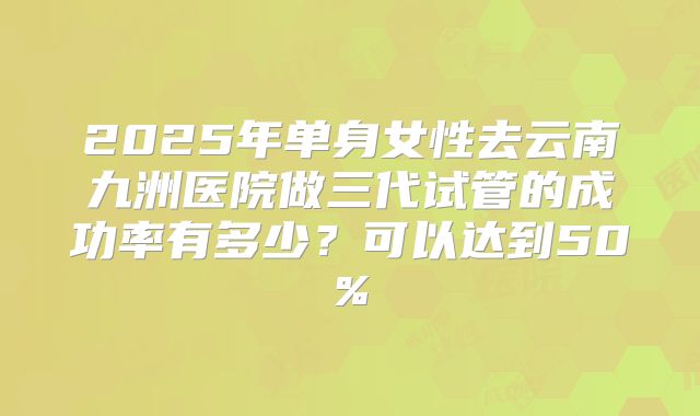 2025年单身女性去云南九洲医院做三代试管的成功率有多少?可以达到50%