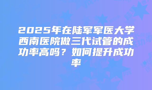 2025年在陆军军医大学西南医院做三代试管的成功率高吗?如何提升成功率