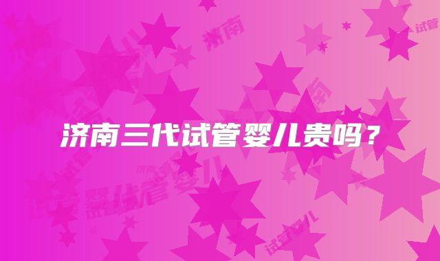 济南三代试管婴儿贵吗?