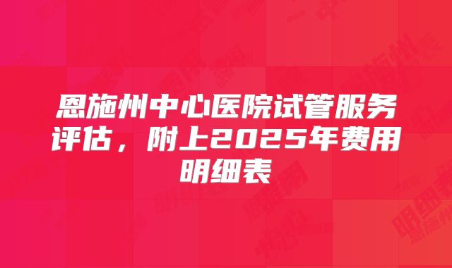 恩施州中心医院试管服务评估,附上2025年费用明细表