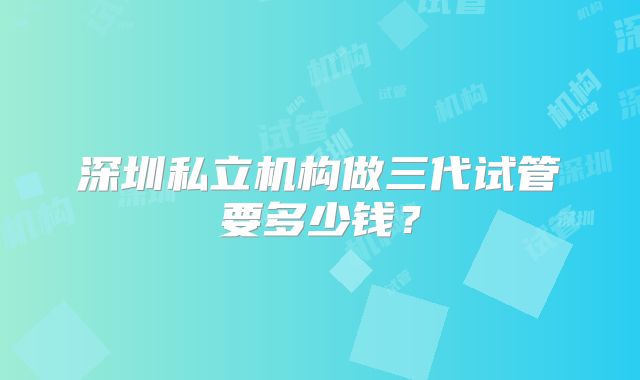 深圳私立机构做三代试管要多少钱?
