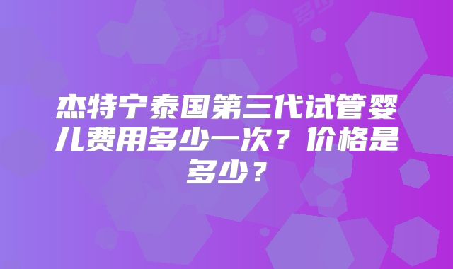 杰特宁泰国第三代试管婴儿费用多少一次?价格是多少?