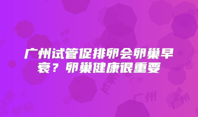 广州试管促排卵会卵巢早衰？卵巢健康很重要