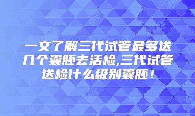 一文了解三代试管最多送几个囊胚去活检,三代试管送检什么级别囊胚!