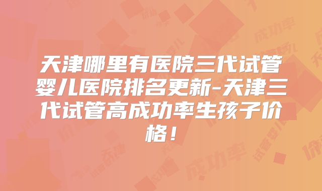 天津哪里有医院三代试管婴儿医院排名更新-天津三代试管高成功率生孩子价格！