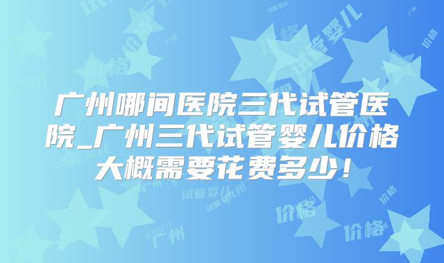 广州哪间医院三代试管医院_广州三代试管婴儿价格大概需要花费多少!