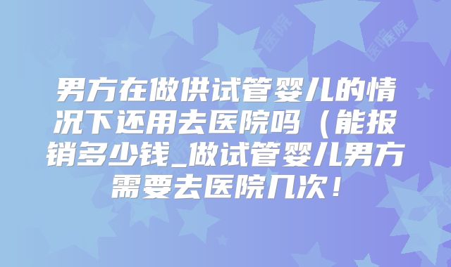 男方在做供试管婴儿的情况下还用去医院吗(能报销多少钱_做试管婴儿男方需要去医院几次!