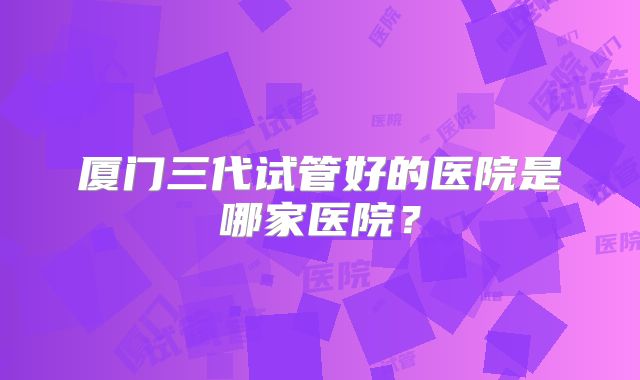 厦门三代试管好的医院是哪家医院？
