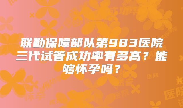 联勤保障部队第983医院三代试管成功率有多高？能够怀孕吗？