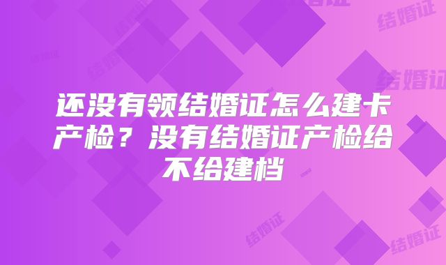 还没有领结婚证怎么建卡产检？没有结婚证产检给不给建档
