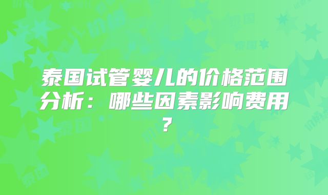 泰国试管婴儿的价格范围分析:哪些因素影响费用?