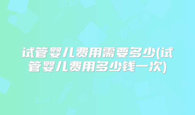 试管婴儿费用需要多少(试管婴儿费用多少钱一次)