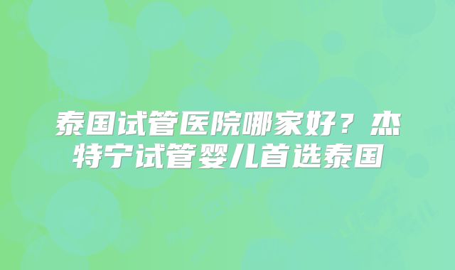 泰国试管医院哪家好?杰特宁试管婴儿首选泰国