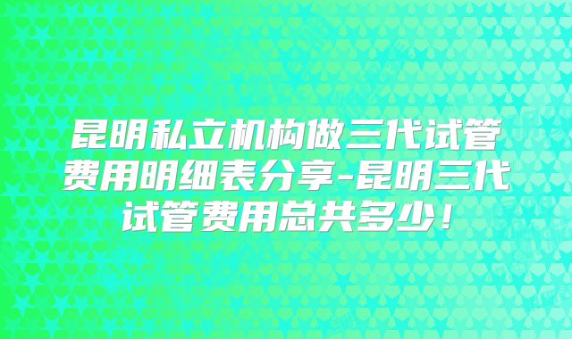 昆明私立机构做三代试管费用明细表分享-昆明三代试管费用总共多少!