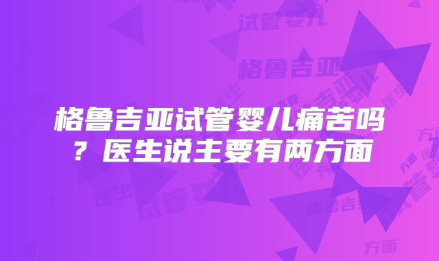 格鲁吉亚试管婴儿痛苦吗？医生说主要有两方面