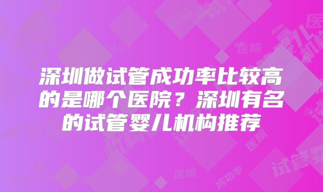 深圳做试管成功率比较高的是哪个医院？深圳有名的试管婴儿机构推荐