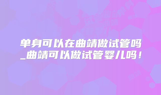 单身可以在曲靖做试管吗_曲靖可以做试管婴儿吗！