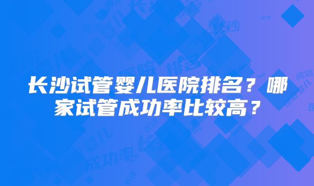 长沙试管婴儿医院排名？哪家试管成功率比较高？