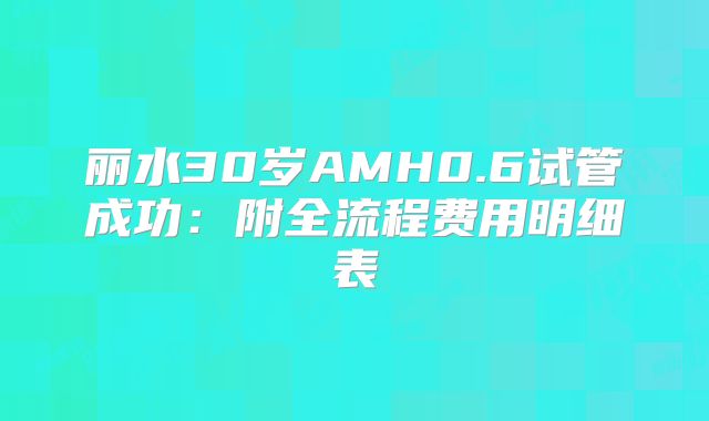 丽水30岁AMH0.6试管成功：附全流程费用明细表